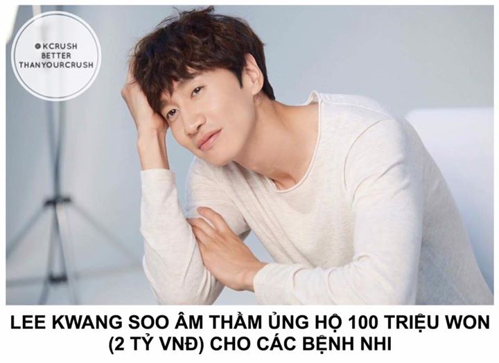 Một nguồn tin tiết lộ từ năm 2015 đến 2016, Lee Kwang Soo đã ủng hộ số tiền trên cho Trung tâm Y tế Asan, Seoul để giúp các bệnh nhi dưới 19 tuổi có chi phí chữa bệnh. Trước đây nam diễn viên cũng từng kết hợp với UNICEF để thực hiện chiến dịch cứu trợ tr