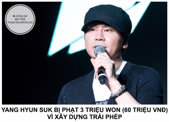 Vào năm 2014, Yang Hyun Suk bị phát hiện mở rộng trái phép một tòa nhà 6 tầng gần trụ sở YG Ent. ở quận Mapo, Seoul. Phía công tố có kết luận cuối cùng vào ngày 20/7 - tuyên phạt 3 triệu won (~ 60 triệu VNĐ) vì tội vi phạm trật tự xây dựng. 